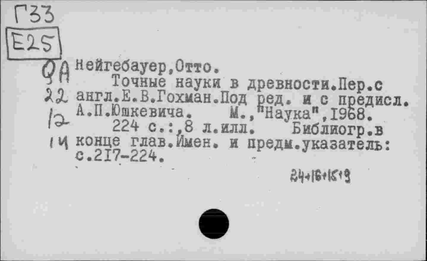 ﻿Г 53
7Ґд Нейгебауер.Отто.
□ ” Точные науки в древности.Пер.с
ЇХ англ.Е.В.Гохман.Под ред. и с предисл.
і А.П.Юшкевича.	М.»"Наука",1968.
224 с.:л8 л.илл. Библиогр.в
Iц конце глав.Имен, и предм.указатель: с.217-224.
ÔWWS